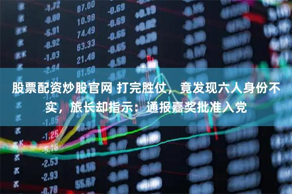 股票配资炒股官网 打完胜仗，竟发现六人身份不实，旅长却指示：通报嘉奖批准入党