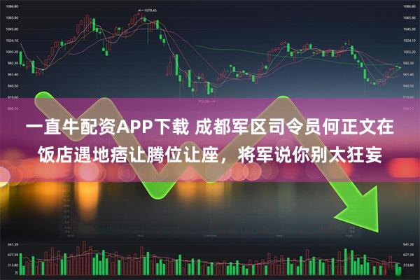 一直牛配资APP下载 成都军区司令员何正文在饭店遇地痞让腾位让座，将军说你别太狂妄