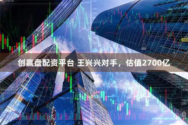 创赢盘配资平台 王兴兴对手，估值2700亿
