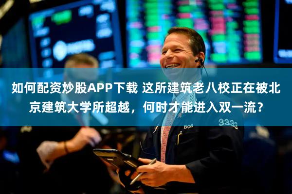 如何配资炒股APP下载 这所建筑老八校正在被北京建筑大学所超越，何时才能进入双一流？