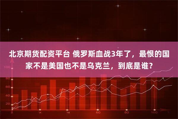 北京期货配资平台 俄罗斯血战3年了，最恨的国家不是美国也不是乌克兰，到底是谁？