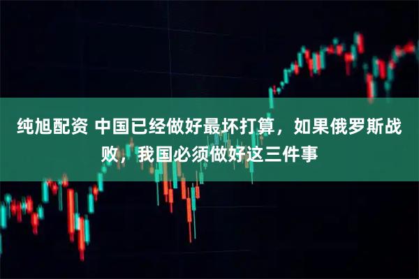 纯旭配资 中国已经做好最坏打算，如果俄罗斯战败，我国必须做好这三件事