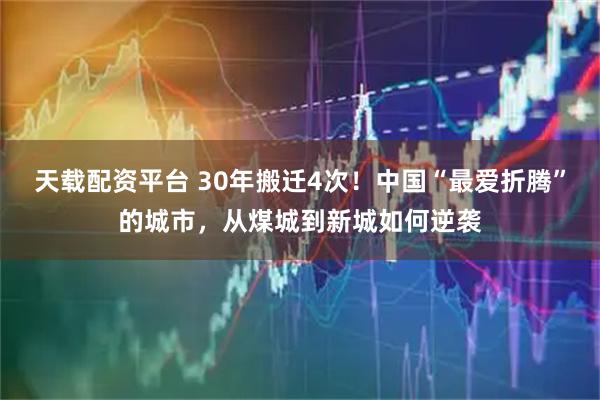 天载配资平台 30年搬迁4次！中国“最爱折腾”的城市，从煤城到新城如何逆袭