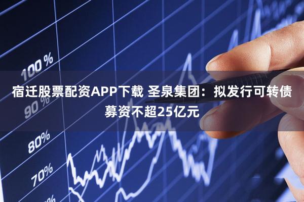 宿迁股票配资APP下载 圣泉集团：拟发行可转债募资不超25亿元