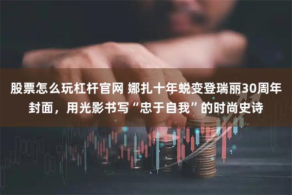 股票怎么玩杠杆官网 娜扎十年蜕变登瑞丽30周年封面，用光影书写“忠于自我”的时尚史诗