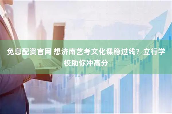 免息配资官网 想济南艺考文化课稳过线？立行学校助你冲高分