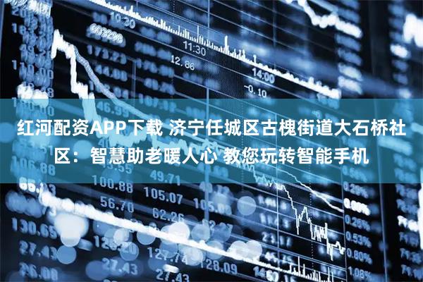 红河配资APP下载 济宁任城区古槐街道大石桥社区：智慧助老暖人心 教您玩转智能手机
