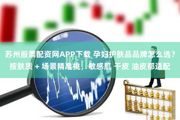 苏州股票配资网APP下载 孕妇护肤品品牌怎么选？按肤质 + 场景精准挑，敏感肌 干皮 油皮都适配