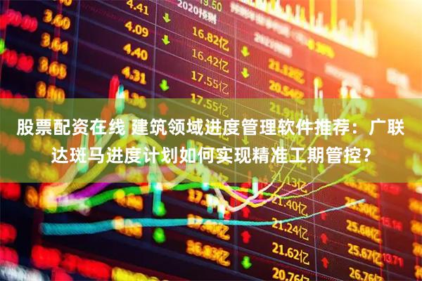 股票配资在线 建筑领域进度管理软件推荐：广联达斑马进度计划如何实现精准工期管控？