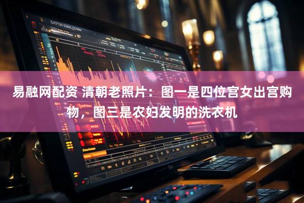 易融网配资 清朝老照片：图一是四位宫女出宫购物，图三是农妇发明的洗衣机