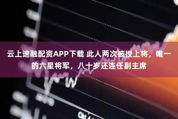 云上速融配资APP下载 此人两次被授上将，唯一的六星将军，八十岁还连任副主席