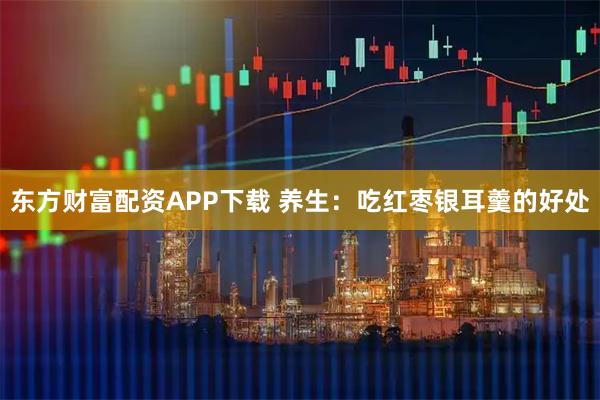 东方财富配资APP下载 养生：吃红枣银耳羹的好处