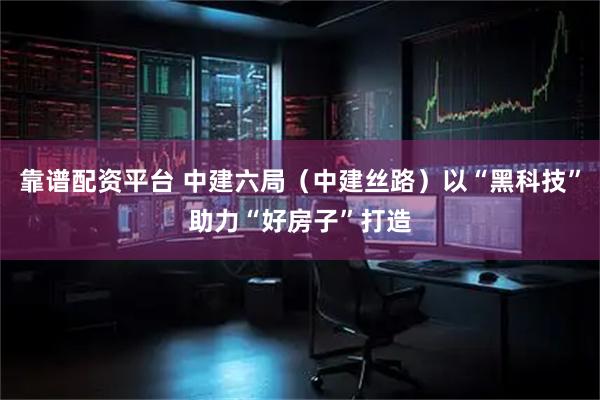 靠谱配资平台 中建六局（中建丝路）以“黑科技”助力“好房子”打造