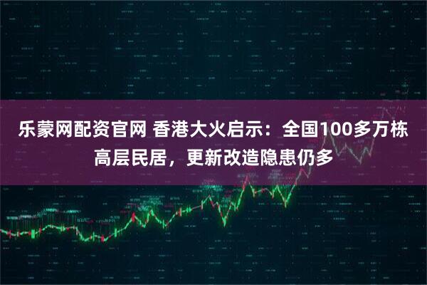 乐蒙网配资官网 香港大火启示：全国100多万栋高层民居，更新改造隐患仍多