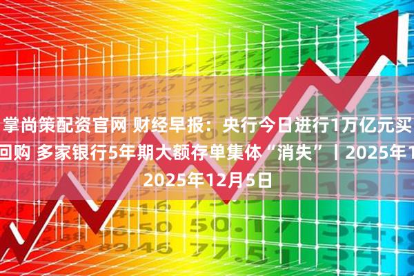 掌尚策配资官网 财经早报：央行今日进行1万亿元买断式逆回购 多家银行5年期大额存单集体“消失”丨2025年12月5日