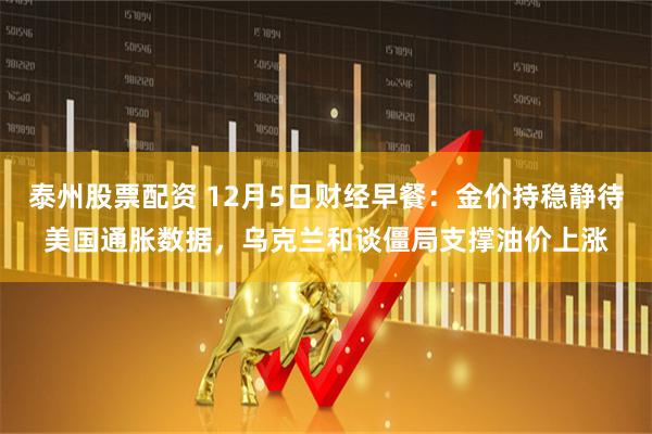 泰州股票配资 12月5日财经早餐：金价持稳静待美国通胀数据，乌克兰和谈僵局支撑油价上涨