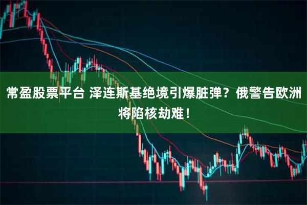 常盈股票平台 泽连斯基绝境引爆脏弹？俄警告欧洲将陷核劫难！