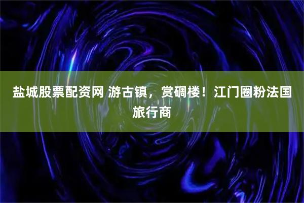 盐城股票配资网 游古镇，赏碉楼！江门圈粉法国旅行商
