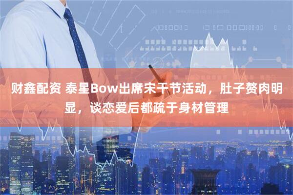 财鑫配资 泰星Bow出席宋干节活动，肚子赘肉明显，谈恋爱后都疏于身材管理