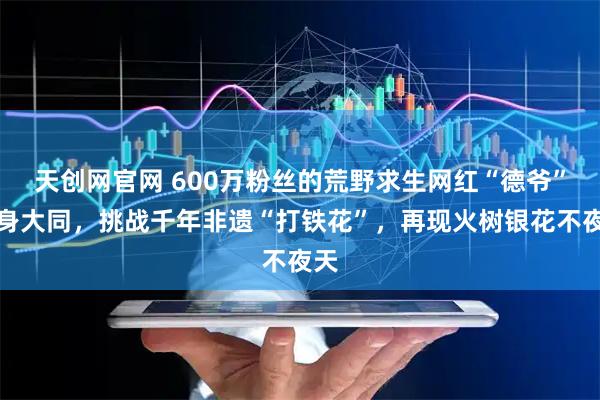 天创网官网 600万粉丝的荒野求生网红“德爷”现身大同，挑战千年非遗“打铁花”，再现火树银花不夜天