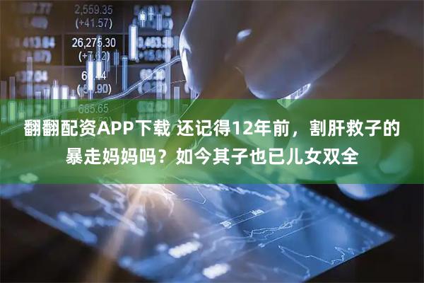 翻翻配资APP下载 还记得12年前，割肝救子的暴走妈妈吗？如今其子也已儿女双全