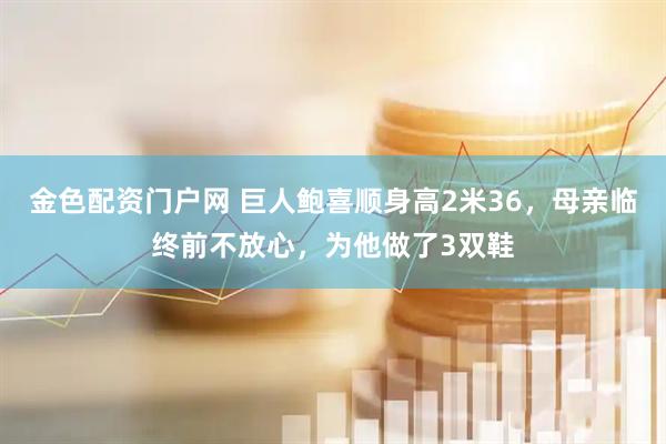 金色配资门户网 巨人鲍喜顺身高2米36，母亲临终前不放心，为他做了3双鞋