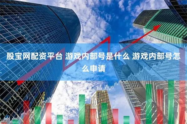 股宝网配资平台 游戏内部号是什么 游戏内部号怎么申请