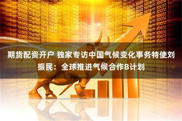 期货配资开户 独家专访中国气候变化事务特使刘振民：全球推进气候合作B计划