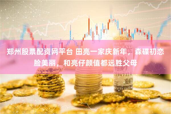 郑州股票配资网平台 田亮一家庆新年，森碟初恋脸美丽，和亮仔颜值都远胜父母
