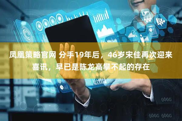 凤凰策略官网 分手19年后，46岁宋佳再次迎来喜讯，早已是陈龙高攀不起的存在
