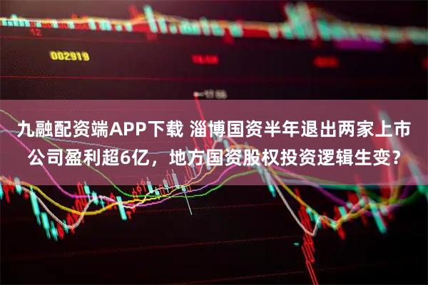 九融配资端APP下载 淄博国资半年退出两家上市公司盈利超6亿，地方国资股权投资逻辑生变？