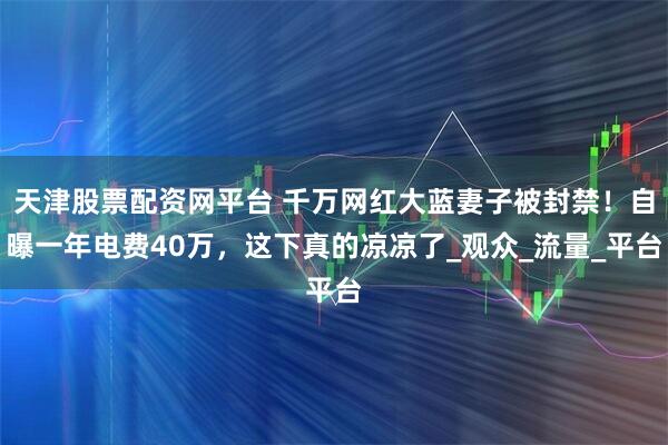 天津股票配资网平台 千万网红大蓝妻子被封禁！自曝一年电费40万，这下真的凉凉了_观众_流量_平台