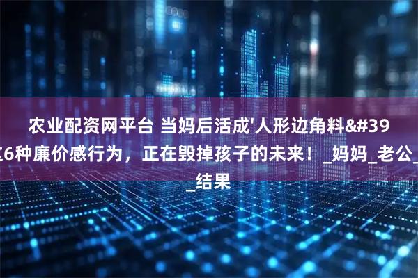 农业配资网平台 当妈后活成'人形边角料'？这6种廉价感行为，正在毁掉孩子的未来！_妈妈_老公_结果