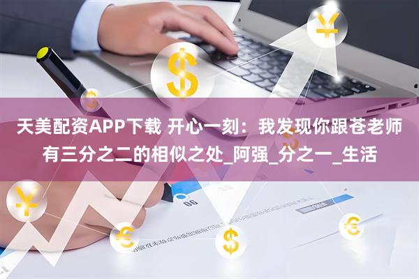 天美配资APP下载 开心一刻：我发现你跟苍老师有三分之二的相似之处_阿强_分之一_生活