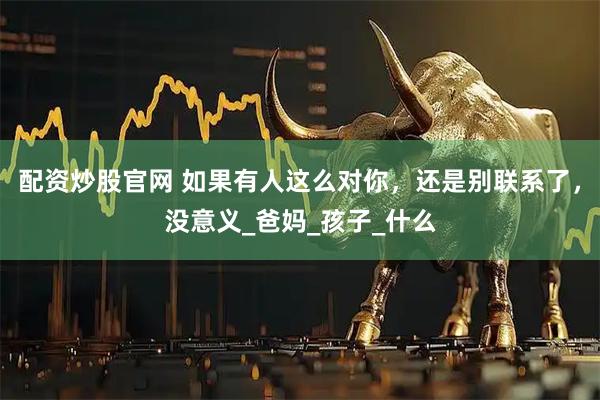 配资炒股官网 如果有人这么对你，还是别联系了，没意义_爸妈_孩子_什么