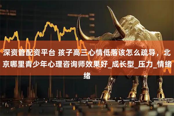 深资管配资平台 孩子高三心情低落该怎么疏导，北京哪里青少年心理咨询师效果好_成长型_压力_情绪