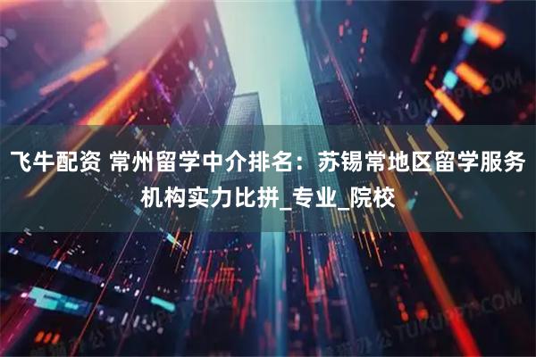 飞牛配资 常州留学中介排名：苏锡常地区留学服务机构实力比拼_专业_院校