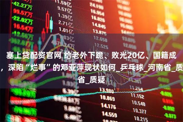 塞上贷配资官网 给老外下跪、败光20亿、国籍成迷，深陷“烂事”的邓亚萍现状如何_乒乓球_河南省_质疑