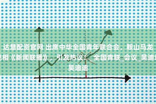 达慧配资官网 出席中华全国青年联合会，鞍山马龙亮相《新闻联播》，引发热议！_全国青联_会议_吴迪迪