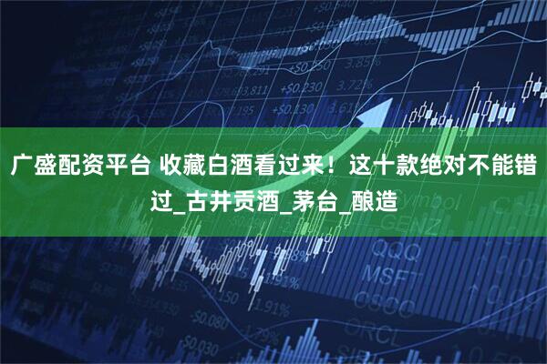 广盛配资平台 收藏白酒看过来！这十款绝对不能错过_古井贡酒_茅台_酿造