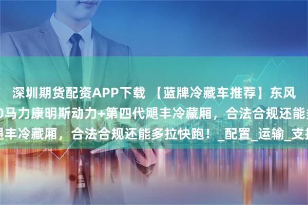 深圳期货配资APP下载 【蓝牌冷藏车推荐】东风星云4米2冷藏车：180马力康明斯动力+第四代飓丰冷藏厢，合法合规还能多拉快跑！_配置_运输_支持