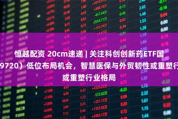 恒越配资 20cm速递 | 关注科创创新药ETF国泰（589720）低位布局机会，智慧医保与外贸韧性或重塑行业格局
