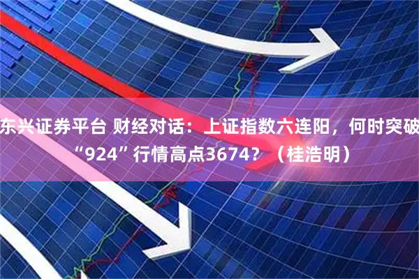 东兴证券平台 财经对话：上证指数六连阳，何时突破“924”行情高点3674？（桂浩明）