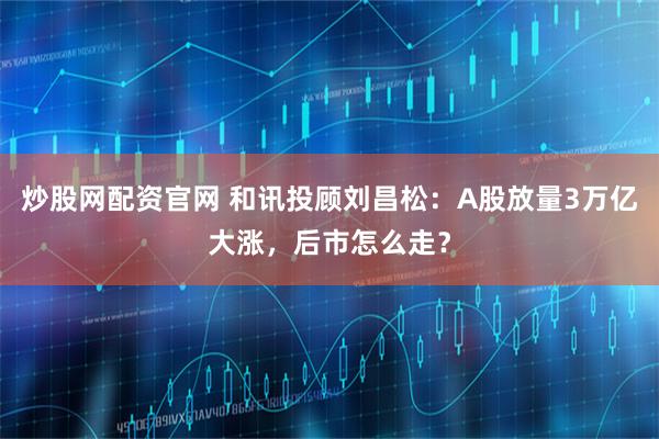 炒股网配资官网 和讯投顾刘昌松：A股放量3万亿大涨，后市怎么走？