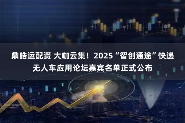 鼎皓运配资 大咖云集！2025“智创通途”快递无人车应用论坛嘉宾名单正式公布